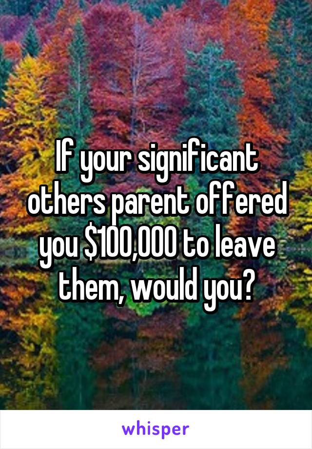 If your significant others parent offered you $100,000 to leave them, would you?