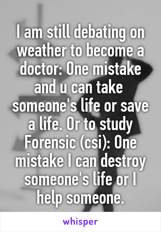 I am still debating on weather to become a doctor: One mistake and u can take  someone's life or save a life. Or to study Forensic (csi): One mistake I can destroy someone's life or I help someone.
