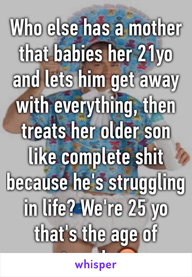 Who else has a mother that babies her 21yo and lets him get away with everything, then treats her older son like complete shit because he's struggling in life? We're 25 yo that's the age of struggle😡