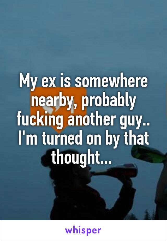 My ex is somewhere nearby, probably fucking another guy.. I'm turned on by that thought... 