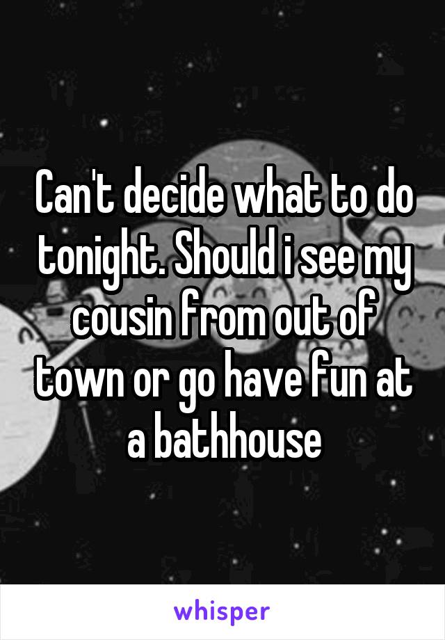 Can't decide what to do tonight. Should i see my cousin from out of town or go have fun at a bathhouse