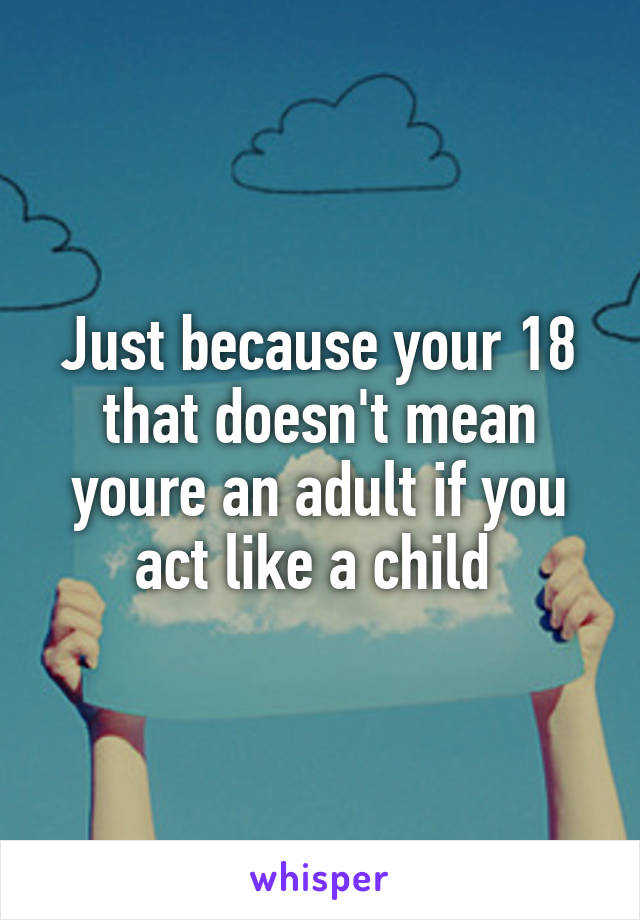 Just because your 18 that doesn't mean youre an adult if you act like a child 