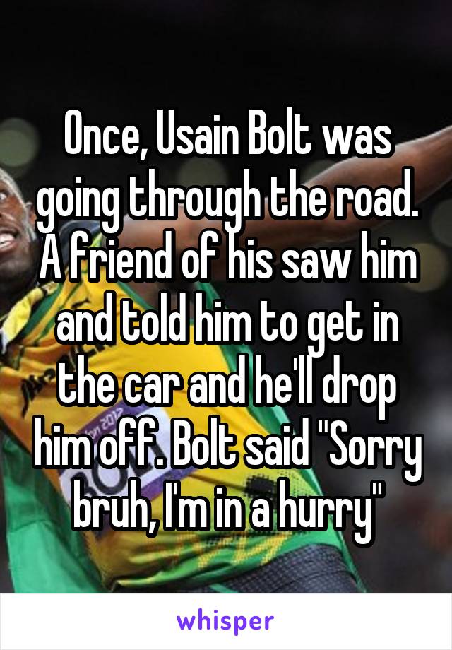 Once, Usain Bolt was going through the road. A friend of his saw him and told him to get in the car and he'll drop him off. Bolt said "Sorry bruh, I'm in a hurry"