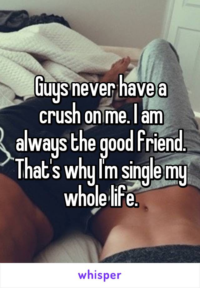 Guys never have a crush on me. I am always the good friend. That's why I'm single my whole life.