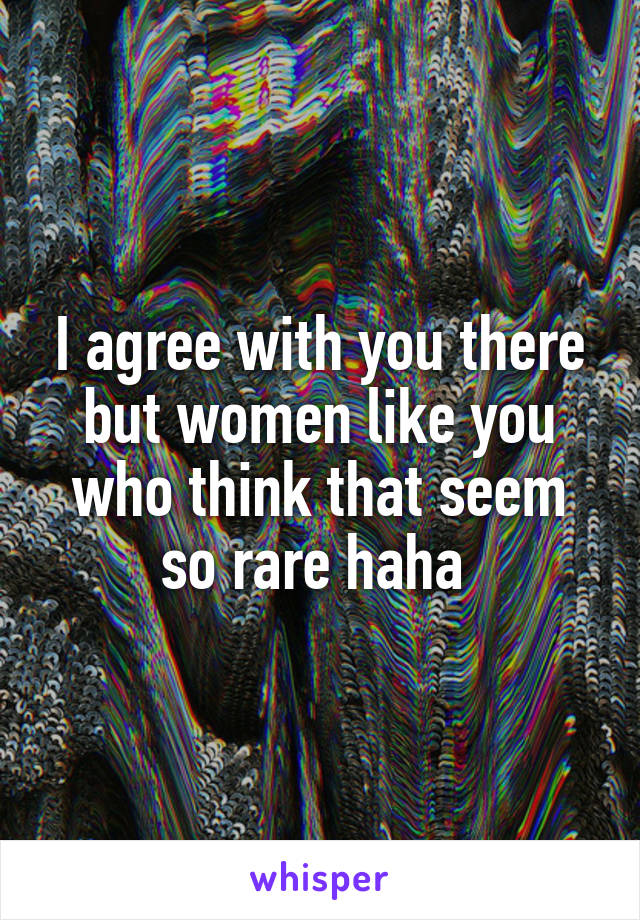 I agree with you there but women like you who think that seem so rare haha 