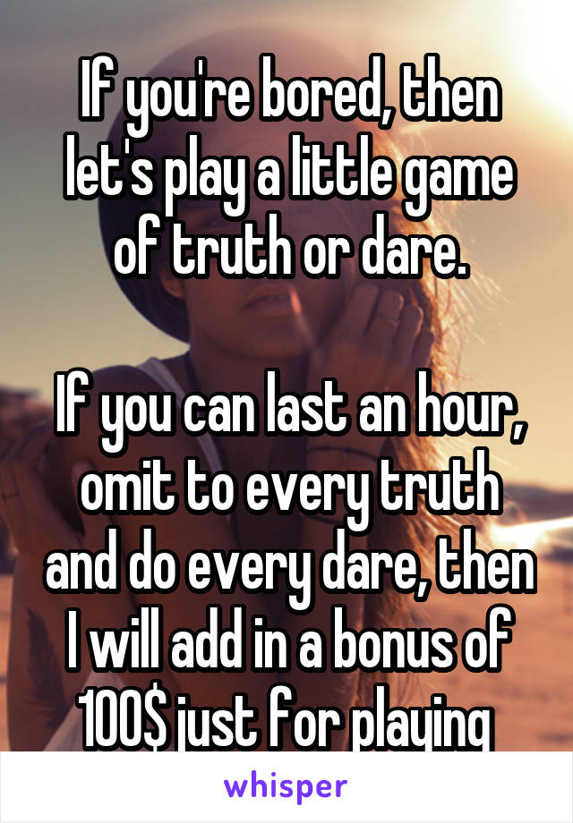 If you're bored, then let's play a little game of truth or dare.

If you can last an hour, omit to every truth and do every dare, then I will add in a bonus of 100$ just for playing 