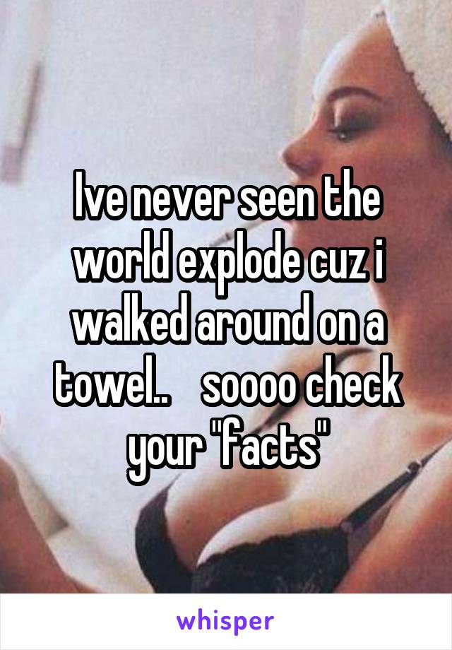 Ive never seen the world explode cuz i walked around on a towel..    soooo check your "facts"