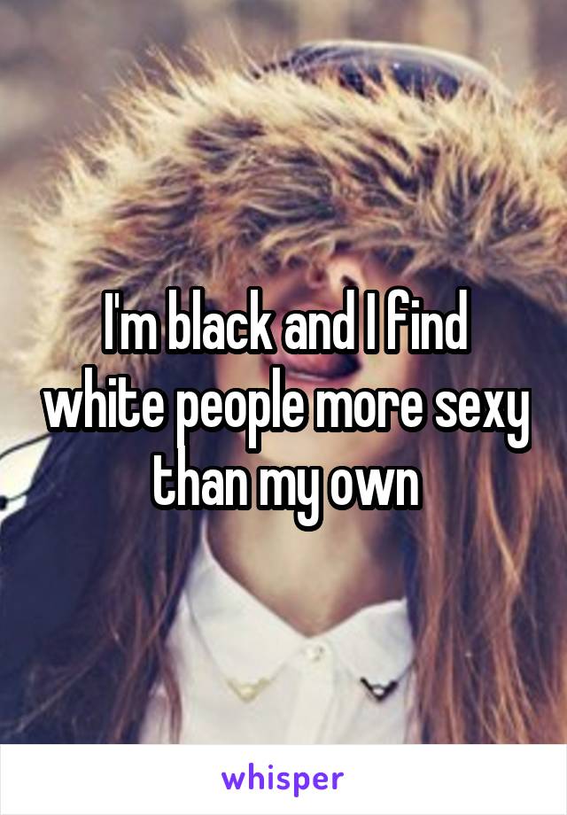 I'm black and I find white people more sexy than my own
