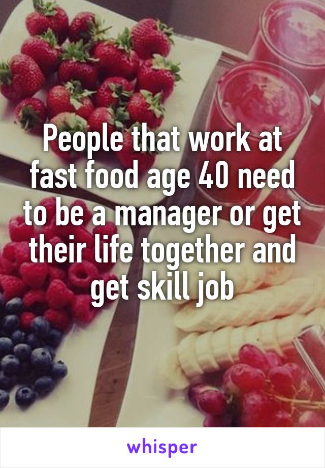 People that work at fast food age 40 need to be a manager or get their life together and get skill job
