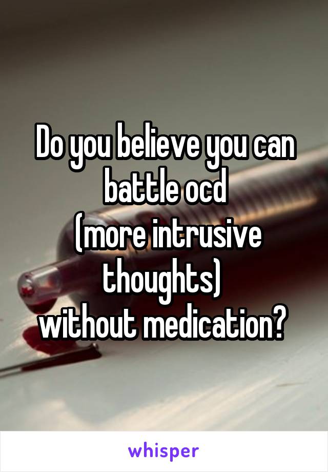 Do you believe you can battle ocd
 (more intrusive thoughts) 
without medication? 