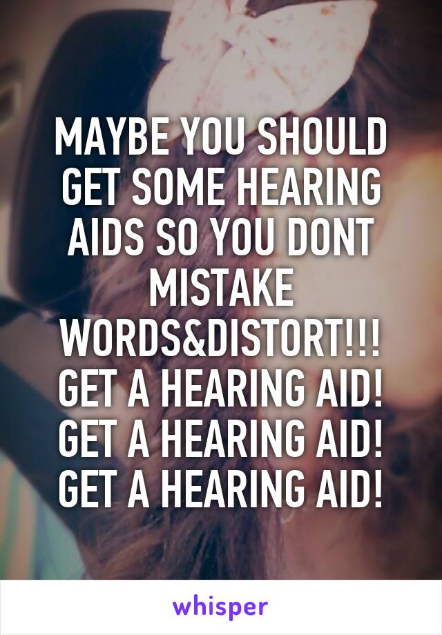 MAYBE YOU SHOULD GET SOME HEARING AIDS SO YOU DONT MISTAKE WORDS&DISTORT!!!
GET A HEARING AID!
GET A HEARING AID!
GET A HEARING AID!