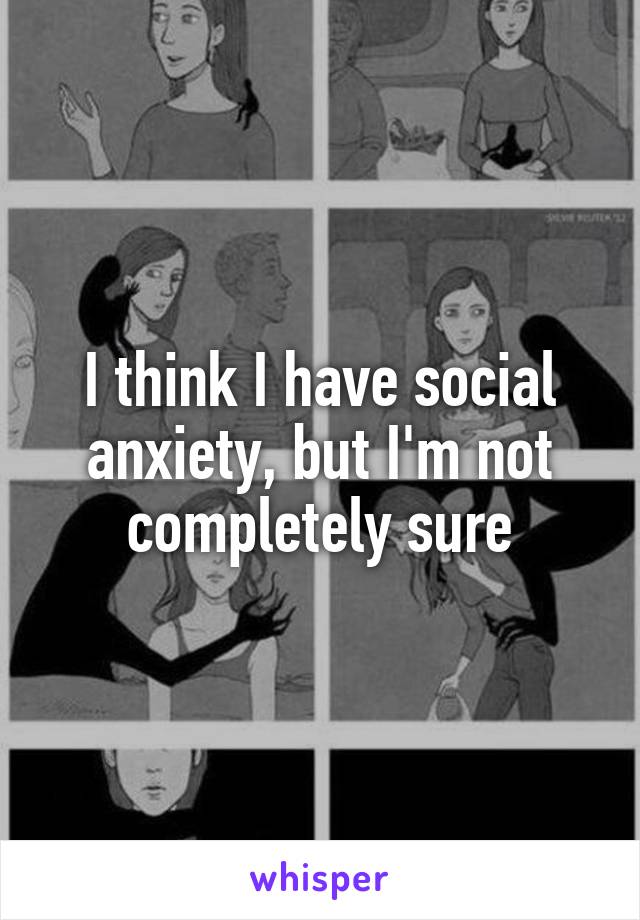 I think I have social anxiety, but I'm not completely sure