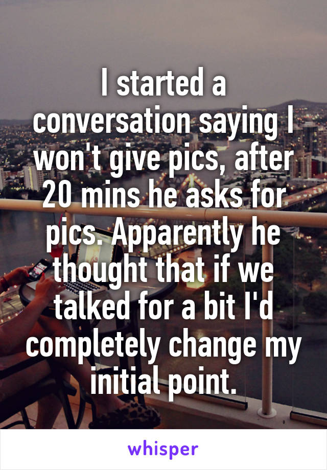 I started a conversation saying I won't give pics, after 20 mins he asks for pics. Apparently he thought that if we talked for a bit I'd completely change my initial point.
