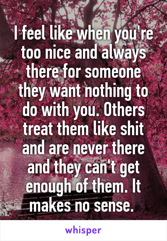 I feel like when you're too nice and always there for someone they want nothing to do with you. Others treat them like shit and are never there and they can't get enough of them. It makes no sense. 