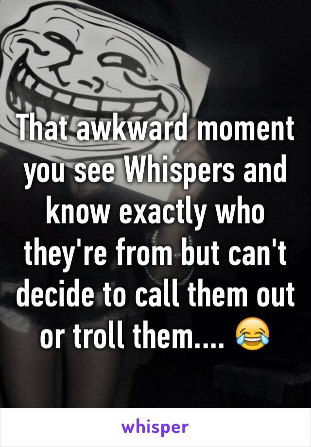 That awkward moment you see Whispers and know exactly who they're from but can't decide to call them out or troll them.... 😂