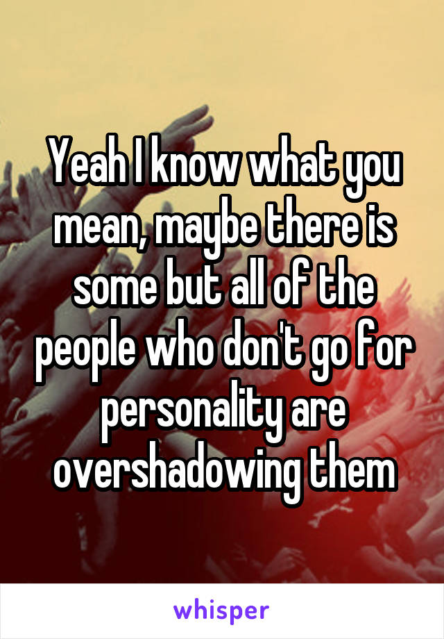 Yeah I know what you mean, maybe there is some but all of the people who don't go for personality are overshadowing them