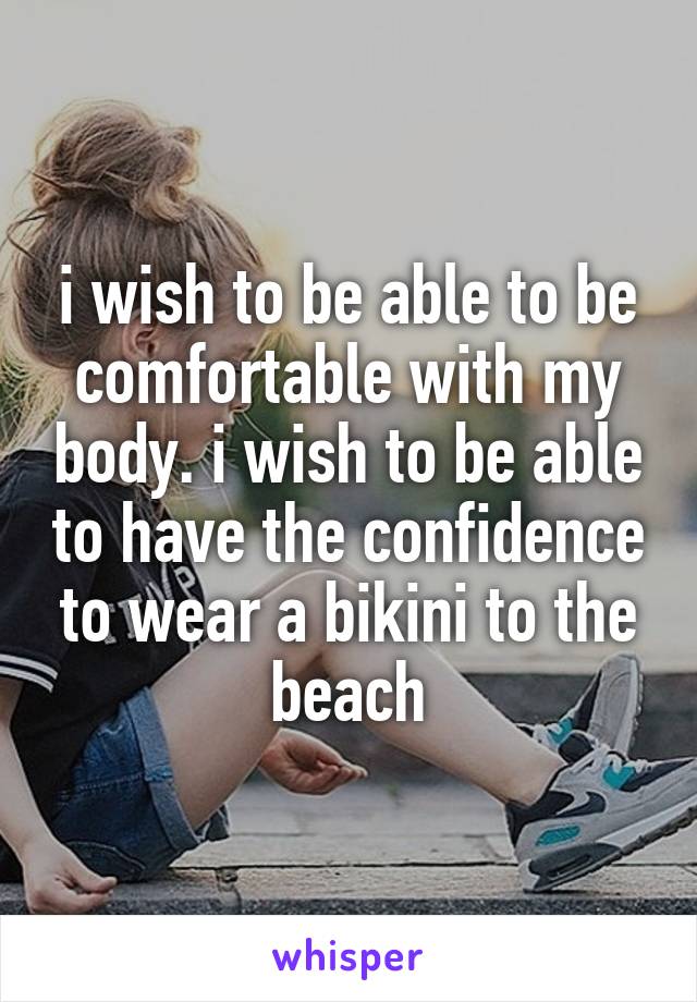 i wish to be able to be comfortable with my body. i wish to be able to have the confidence to wear a bikini to the beach
