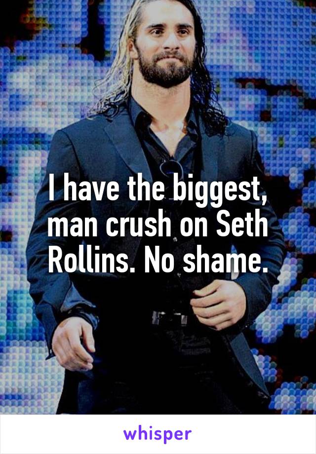 I have the biggest, man crush on Seth Rollins. No shame.