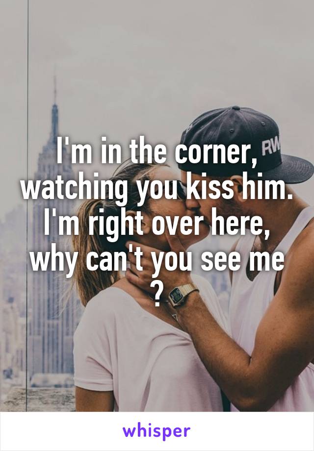 I'm in the corner, watching you kiss him. I'm right over here, why can't you see me ?