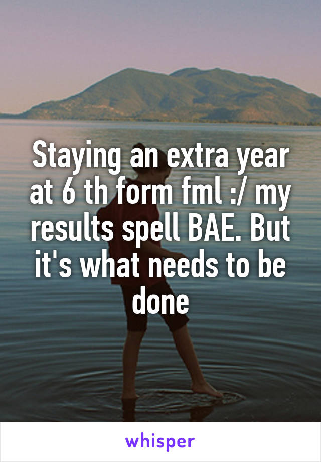Staying an extra year at 6 th form fml :/ my results spell BAE. But it's what needs to be done