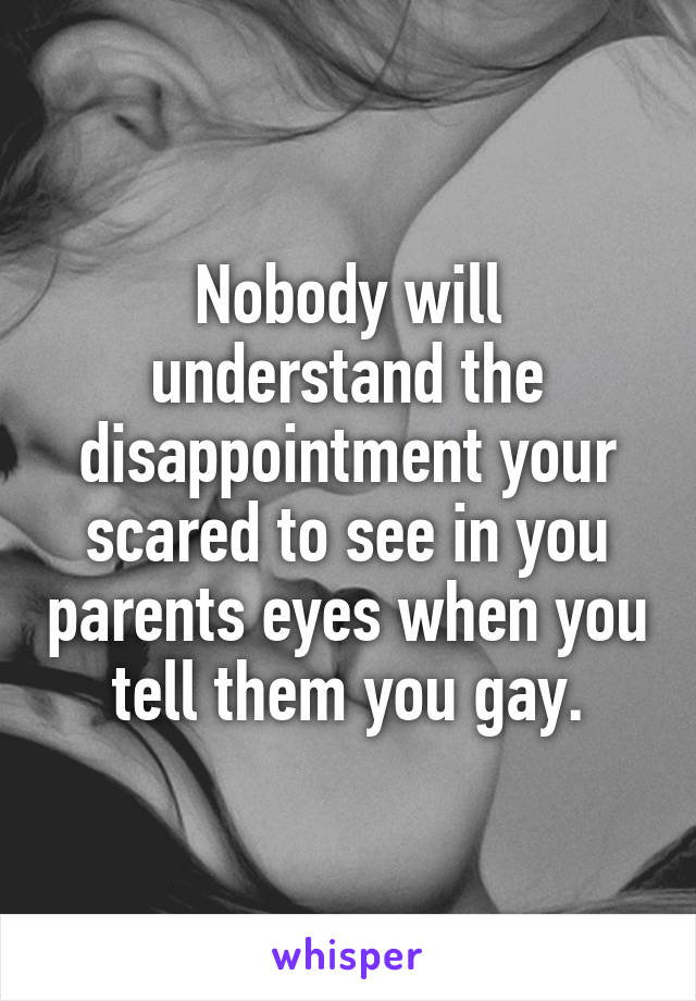 Nobody will understand the disappointment your scared to see in you parents eyes when you tell them you gay.