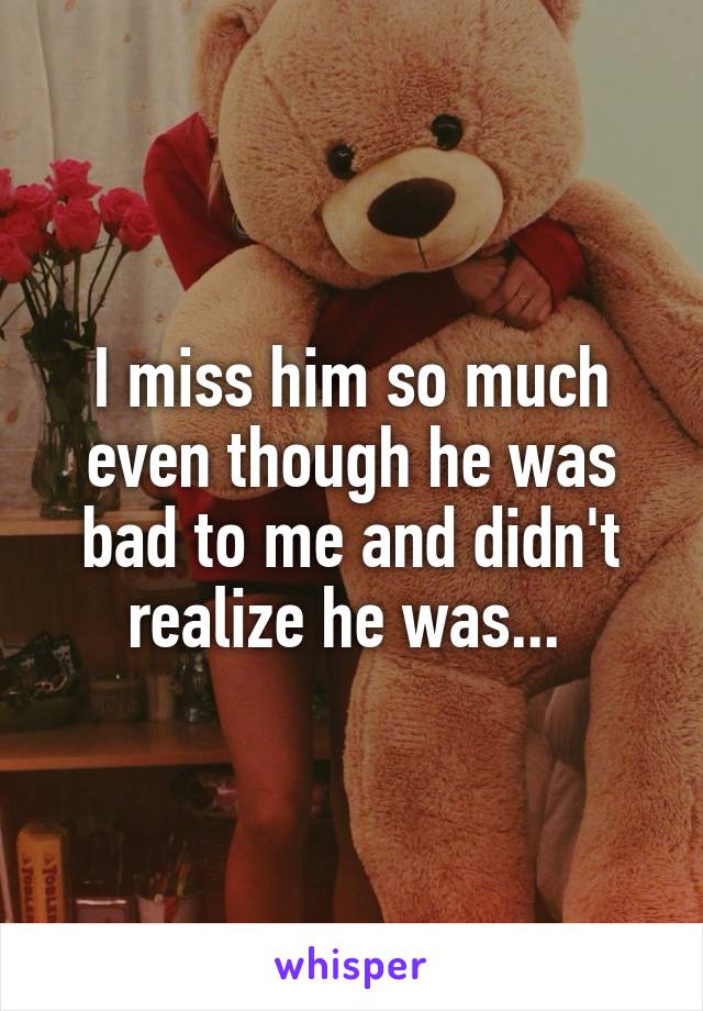 I miss him so much even though he was bad to me and didn't realize he was... 