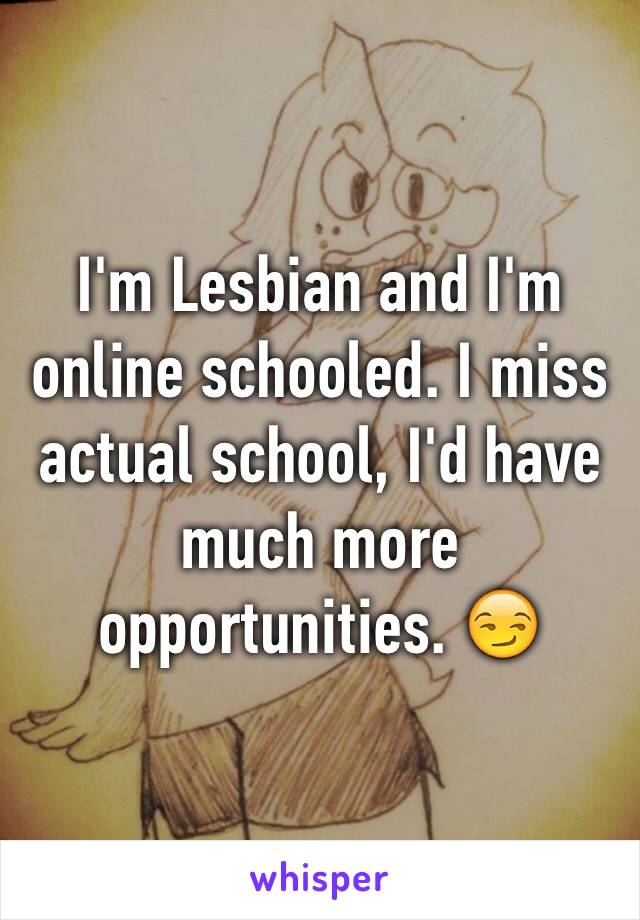 I'm Lesbian and I'm online schooled. I miss actual school, I'd have much more opportunities. 😏