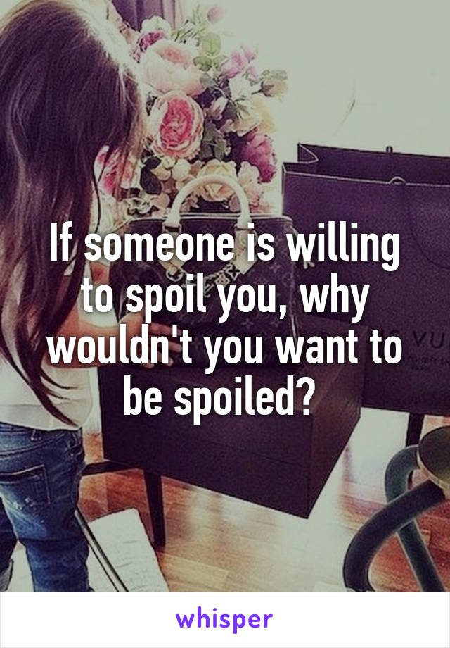 If someone is willing to spoil you, why wouldn't you want to be spoiled? 