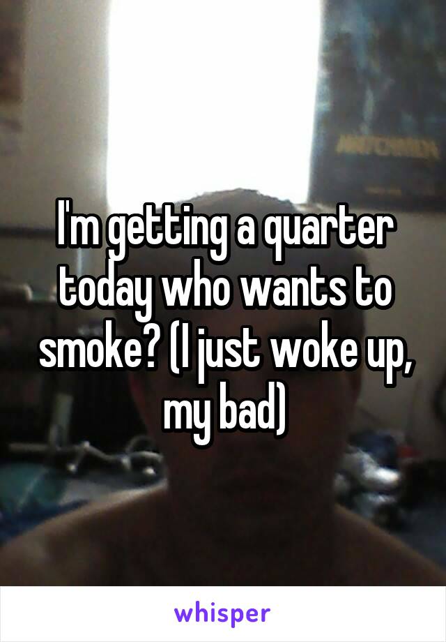 I'm getting a quarter today who wants to smoke? (I just woke up, my bad)