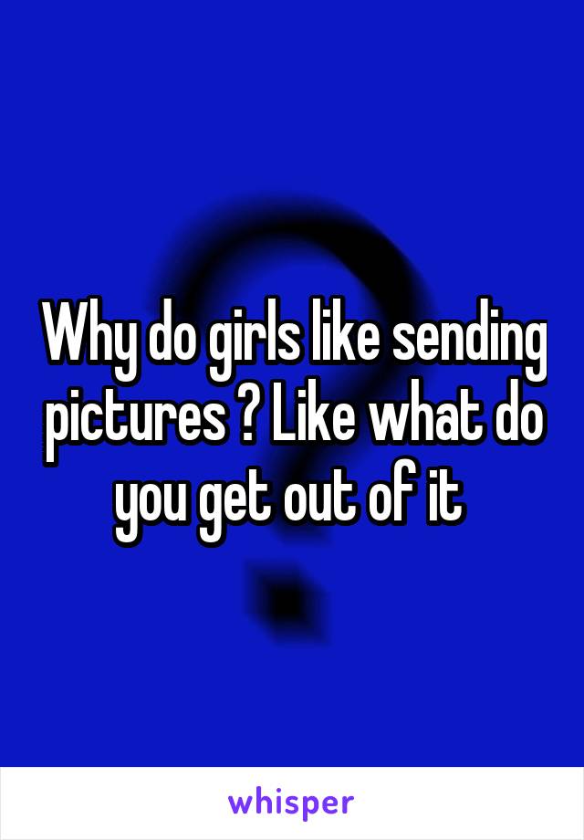 Why do girls like sending pictures ? Like what do you get out of it 