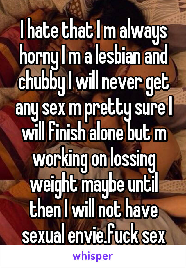 I hate that I m always horny I m a lesbian and chubby I will never get any sex m pretty sure I will finish alone but m working on lossing weight maybe until then I will not have sexual envie.fuck sex