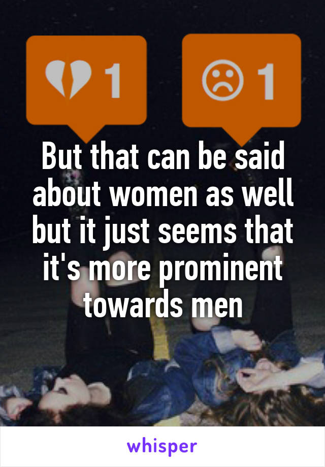 But that can be said about women as well but it just seems that it's more prominent towards men