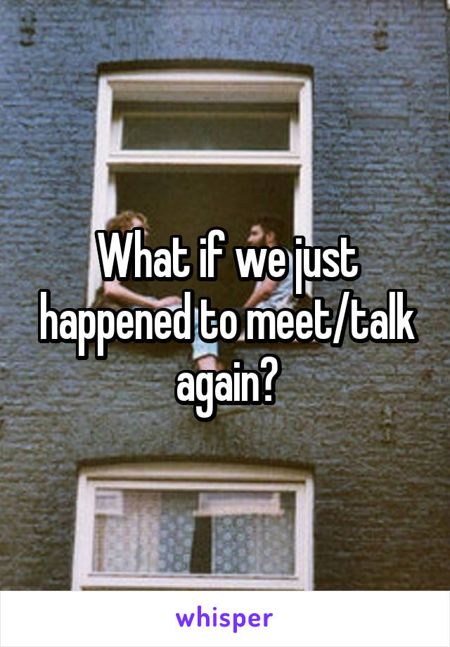 What if we just happened to meet/talk again?