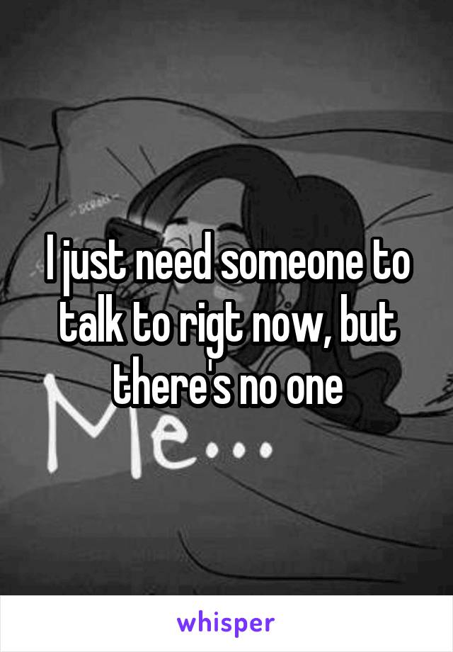 I just need someone to talk to rigt now, but there's no one