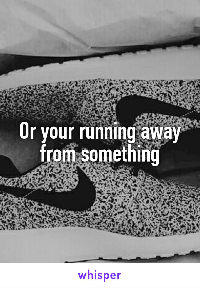 Or your running away from something