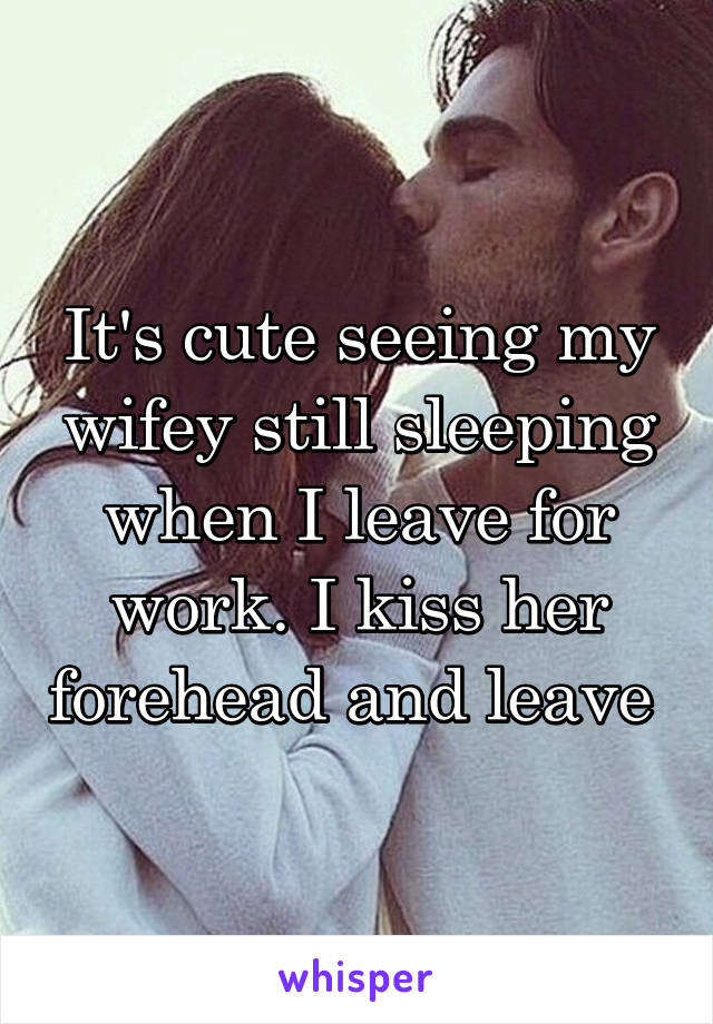 It's cute seeing my wifey still sleeping when I leave for work. I kiss her forehead and leave 
