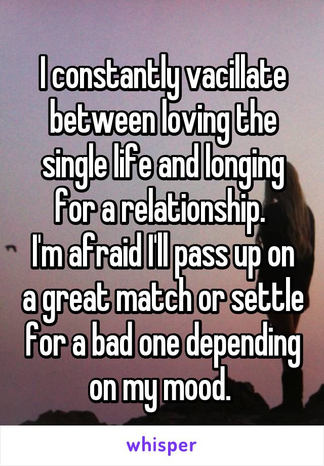 I constantly vacillate between loving the single life and longing for a relationship. 
I'm afraid I'll pass up on a great match or settle for a bad one depending on my mood. 