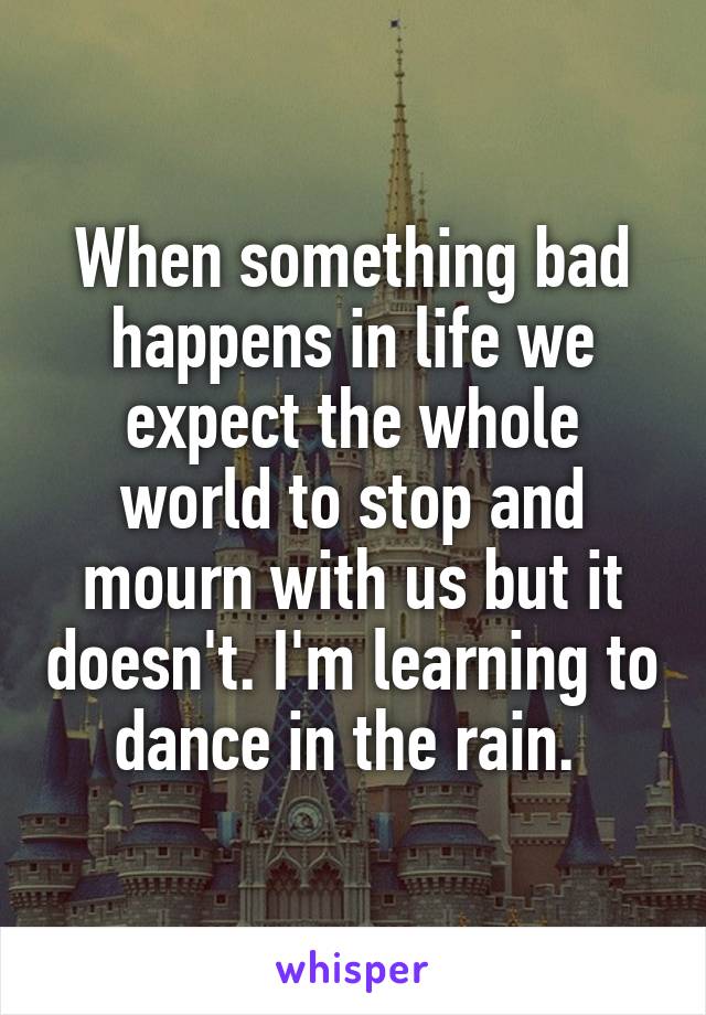 When something bad happens in life we expect the whole world to stop and mourn with us but it doesn't. I'm learning to dance in the rain. 