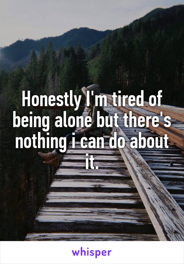 Honestly I'm tired of being alone but there's nothing i can do about it.