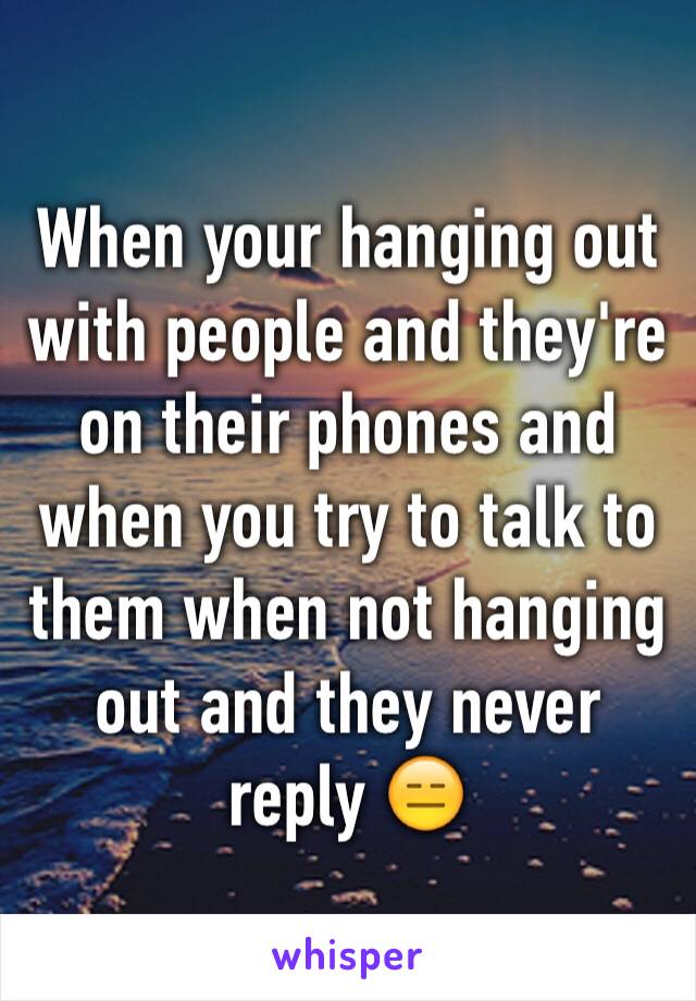 When your hanging out with people and they're on their phones and when you try to talk to them when not hanging out and they never reply 😑
