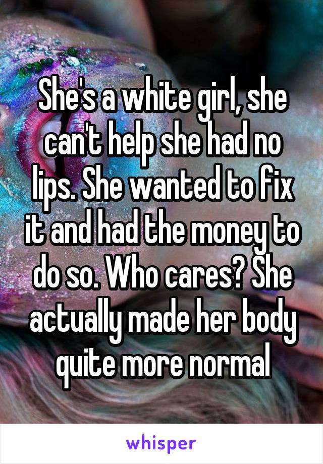 She's a white girl, she can't help she had no lips. She wanted to fix it and had the money to do so. Who cares? She actually made her body quite more normal