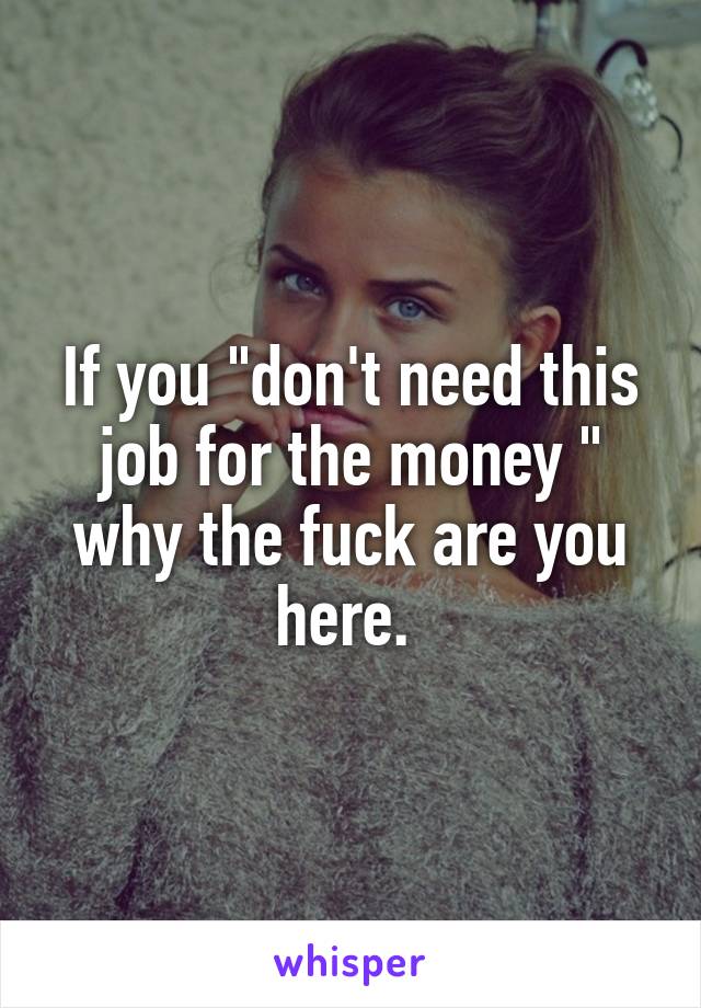 If you "don't need this job for the money " why the fuck are you here. 