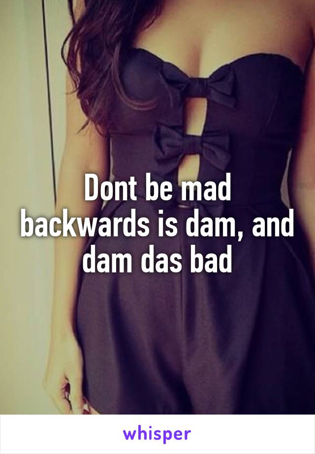 Dont be mad backwards is dam, and dam das bad