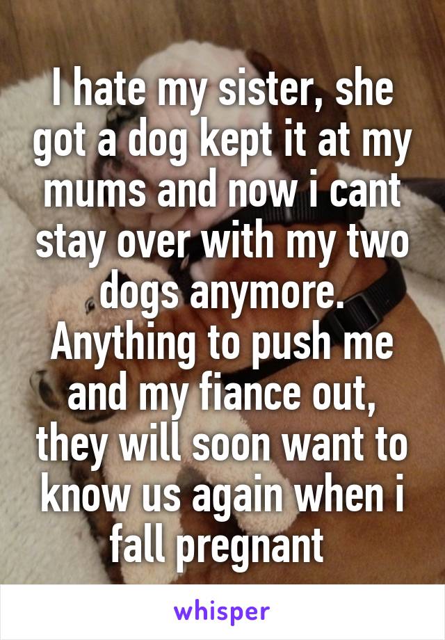 I hate my sister, she got a dog kept it at my mums and now i cant stay over with my two dogs anymore. Anything to push me and my fiance out, they will soon want to know us again when i fall pregnant 