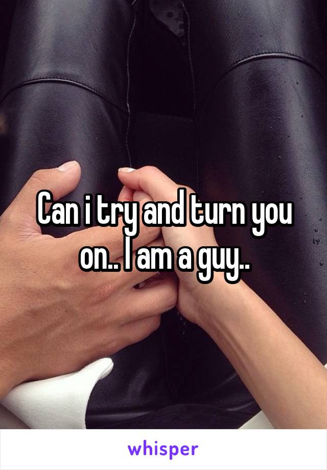 Can i try and turn you on.. I am a guy..