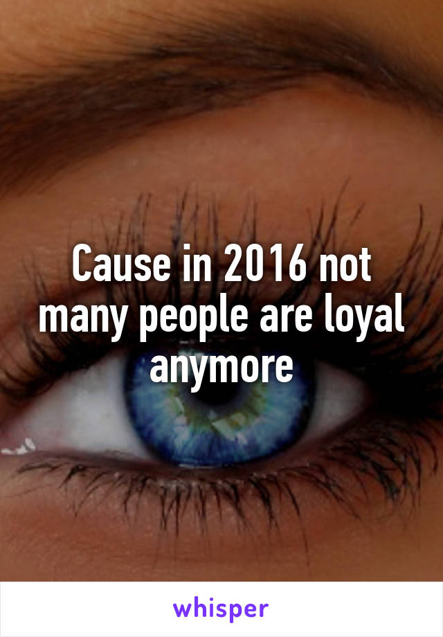 Cause in 2016 not many people are loyal anymore