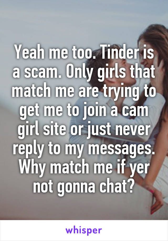 Yeah me too. Tinder is a scam. Only girls that match me are trying to get me to join a cam girl site or just never reply to my messages. Why match me if yer not gonna chat?