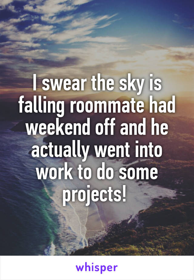 I swear the sky is falling roommate had weekend off and he actually went into work to do some projects! 