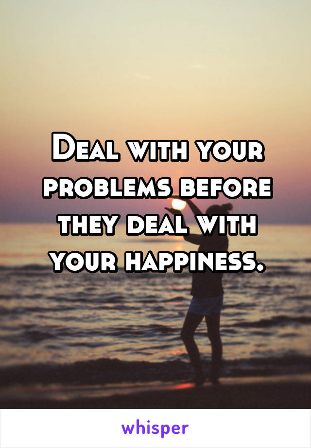Deal with your problems before they deal with your happiness.
 