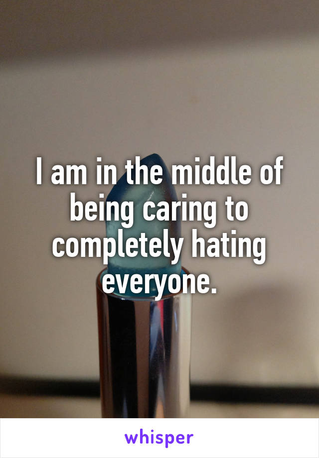 I am in the middle of being caring to completely hating everyone.
